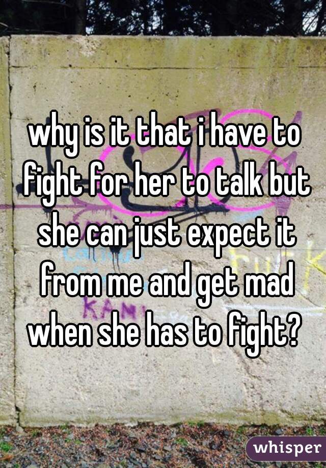 why is it that i have to fight for her to talk but she can just expect it from me and get mad when she has to fight? 