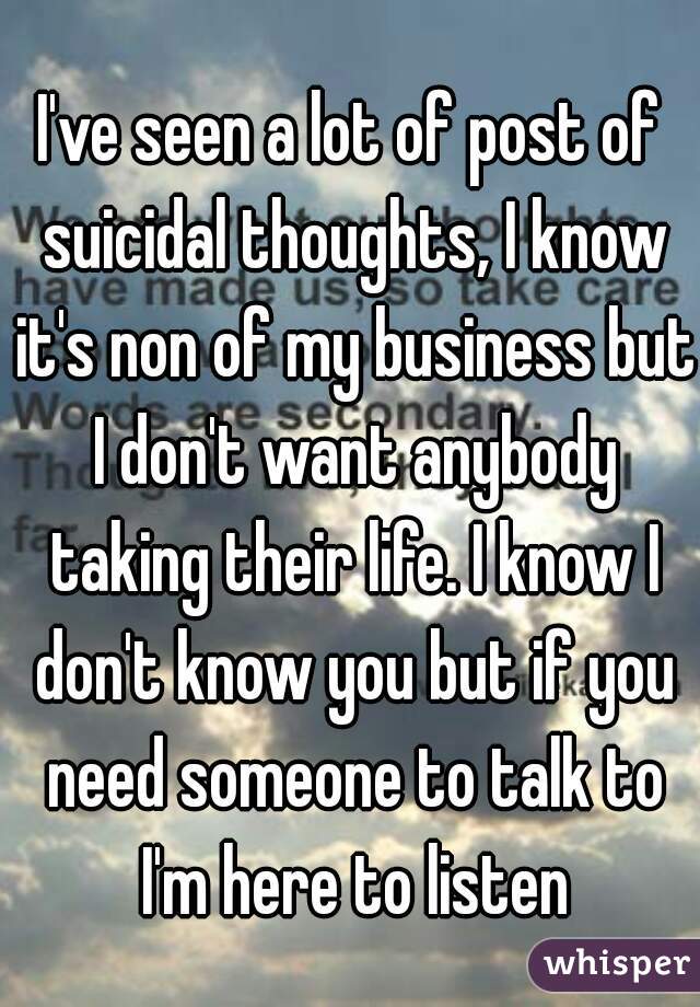 I've seen a lot of post of suicidal thoughts, I know it's non of my business but I don't want anybody taking their life. I know I don't know you but if you need someone to talk to I'm here to listen