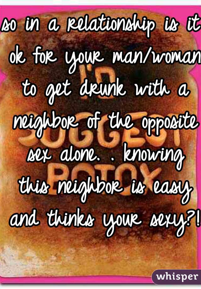 so in a relationship is it ok for your man/woman to get drunk with a neighbor of the opposite sex alone. . knowing this neighbor is easy and thinks your sexy?!  