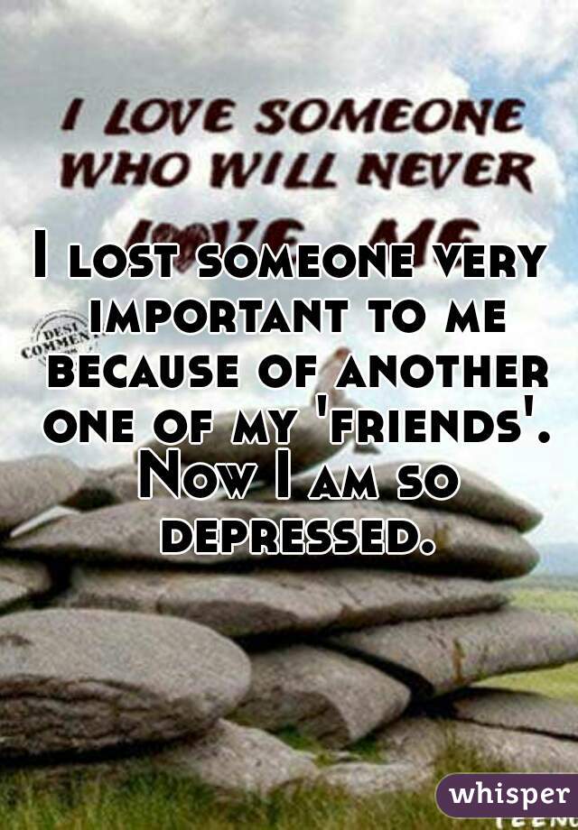 I lost someone very important to me because of another one of my 'friends'. Now I am so depressed.