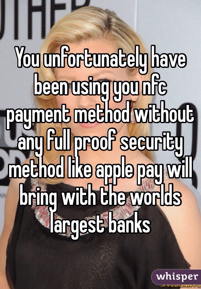 You unfortunately have been using you nfc payment method without any full proof security method like apple pay will bring with the worlds largest banks 