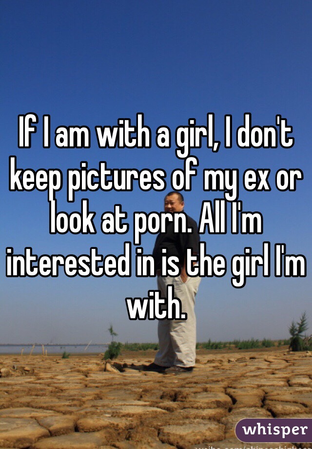 If I am with a girl, I don't keep pictures of my ex or look at porn. All I'm interested in is the girl I'm with. 