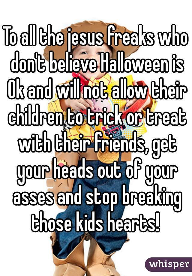To all the jesus freaks who don't believe Halloween is Ok and will not allow their children to trick or treat with their friends, get your heads out of your asses and stop breaking those kids hearts! 