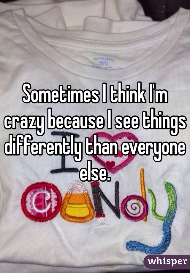 Sometimes I think I'm crazy because I see things differently than everyone else. 