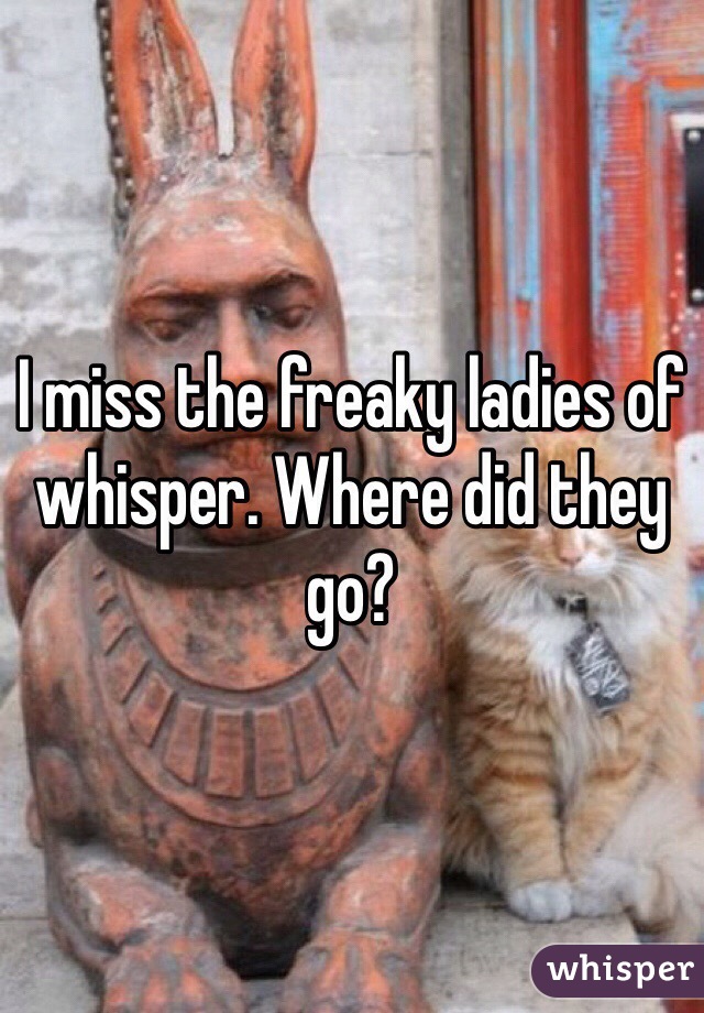 I miss the freaky ladies of whisper. Where did they go? 
