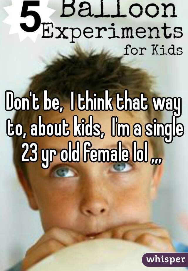Don't be,  I think that way to, about kids,  I'm a single 23 yr old female lol ,,,  