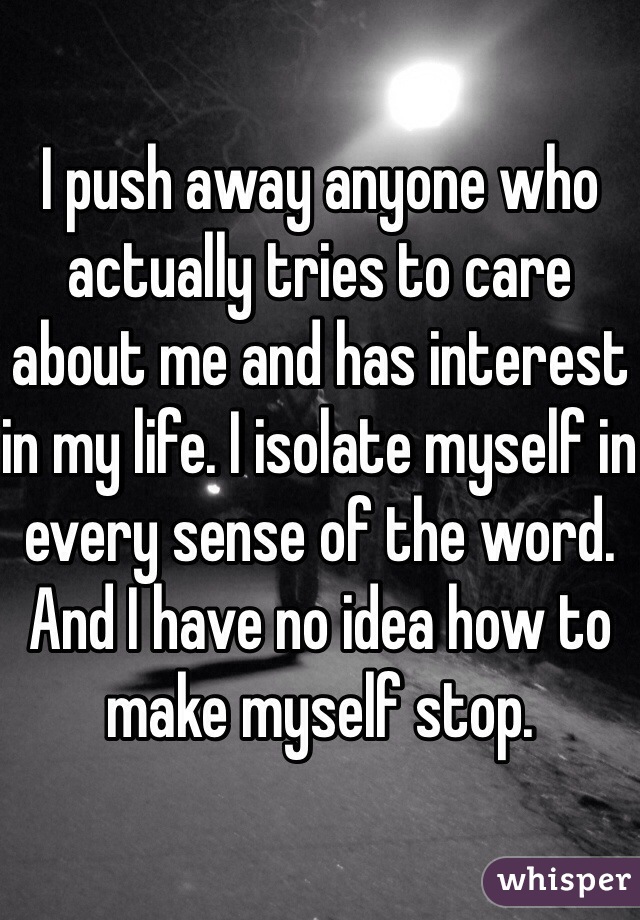 I push away anyone who actually tries to care about me and has interest in my life. I isolate myself in every sense of the word. And I have no idea how to make myself stop. 