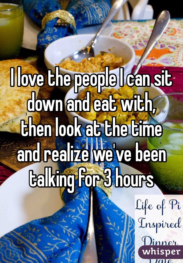I love the people I can sit 
down and eat with,
then look at the time
and realize we've been
talking for 3 hours
