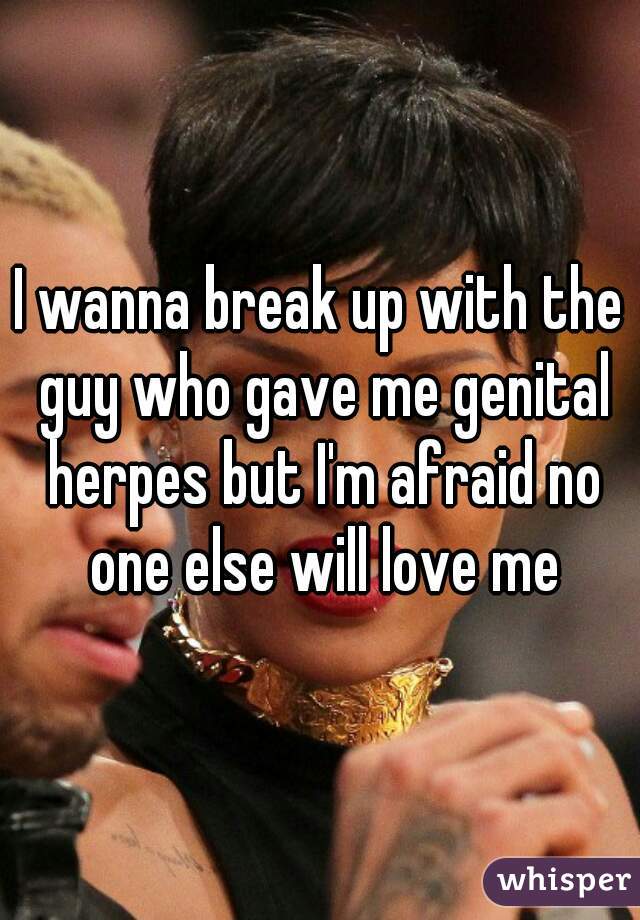 I wanna break up with the guy who gave me genital herpes but I'm afraid no one else will love me