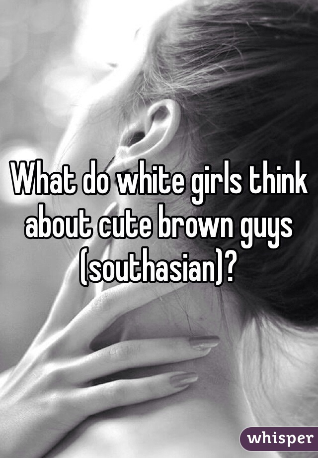 What do white girls think about cute brown guys (southasian)?