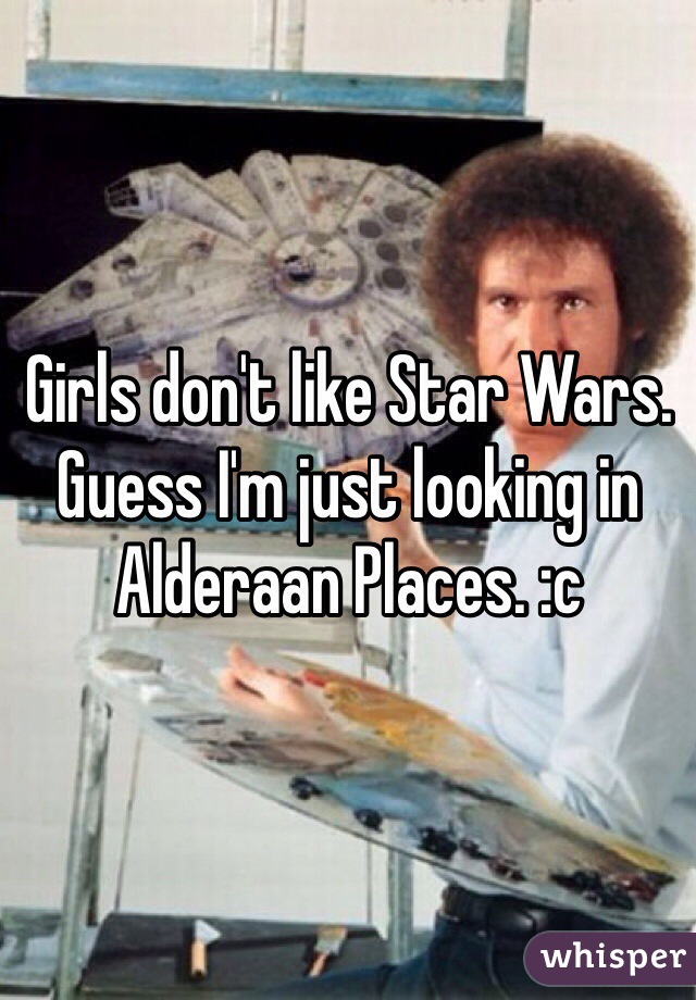 Girls don't like Star Wars. Guess I'm just looking in Alderaan Places. :c