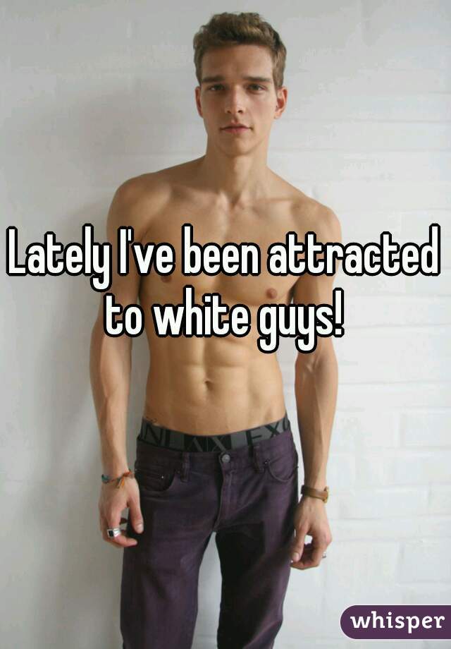 Lately I've been attracted to white guys! 