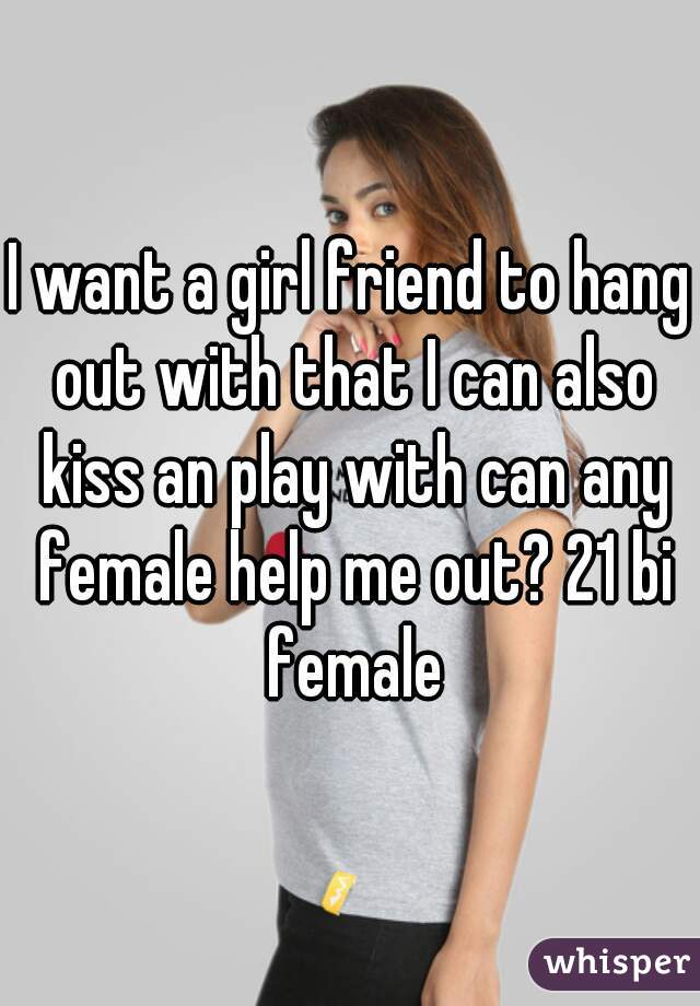 I want a girl friend to hang out with that I can also kiss an play with can any female help me out? 21 bi female