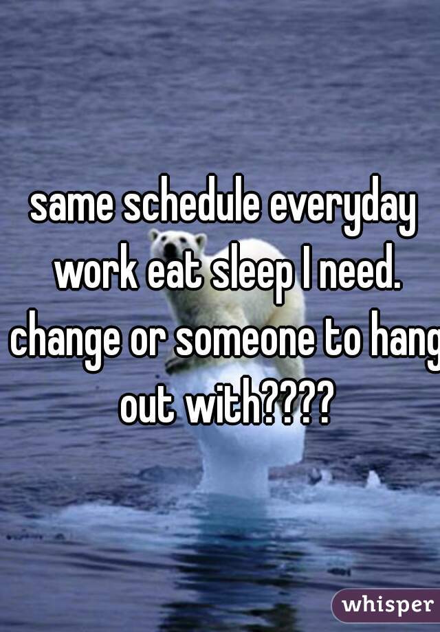 same schedule everyday work eat sleep I need. change or someone to hang out with????