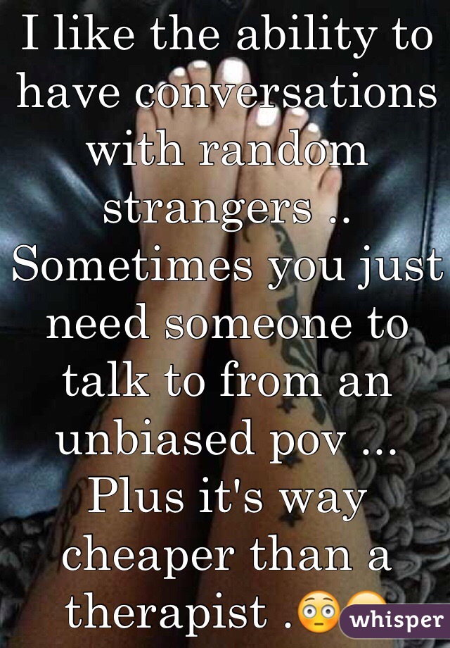 I like the ability to have conversations with random strangers .. Sometimes you just need someone to talk to from an unbiased pov ... Plus it's way cheaper than a therapist .😳😁