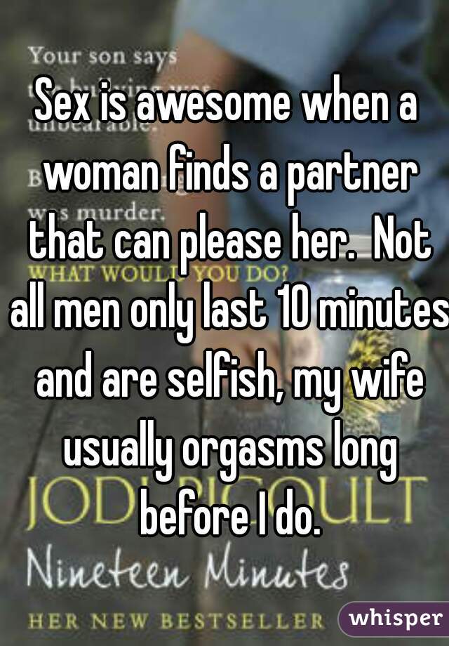 Sex is awesome when a woman finds a partner that can please her.  Not all men only last 10 minutes and are selfish, my wife usually orgasms long before I do.
