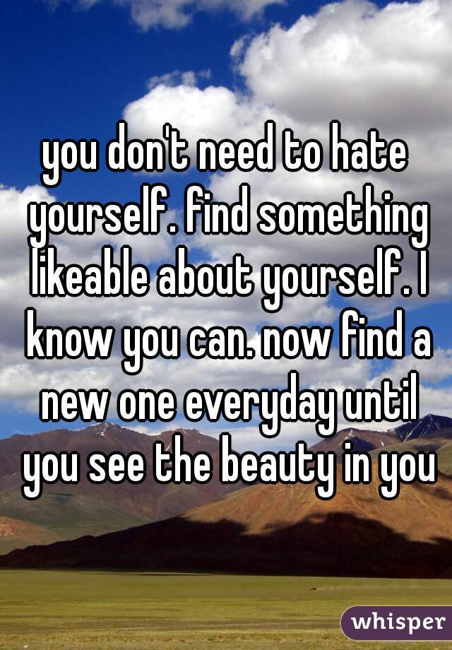 you don't need to hate yourself. find something likeable about yourself. I know you can. now find a new one everyday until you see the beauty in you