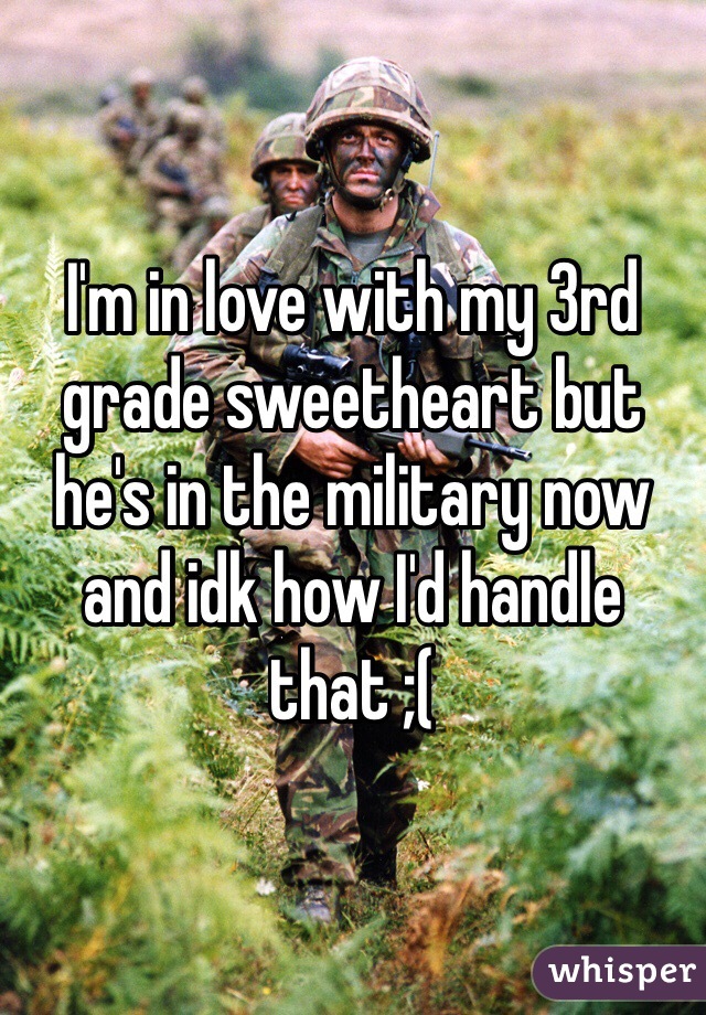 I'm in love with my 3rd grade sweetheart but he's in the military now and idk how I'd handle that ;( 