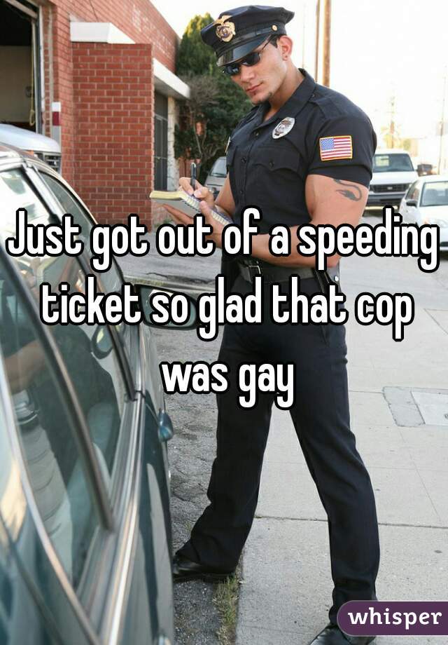 Just got out of a speeding ticket so glad that cop was gay