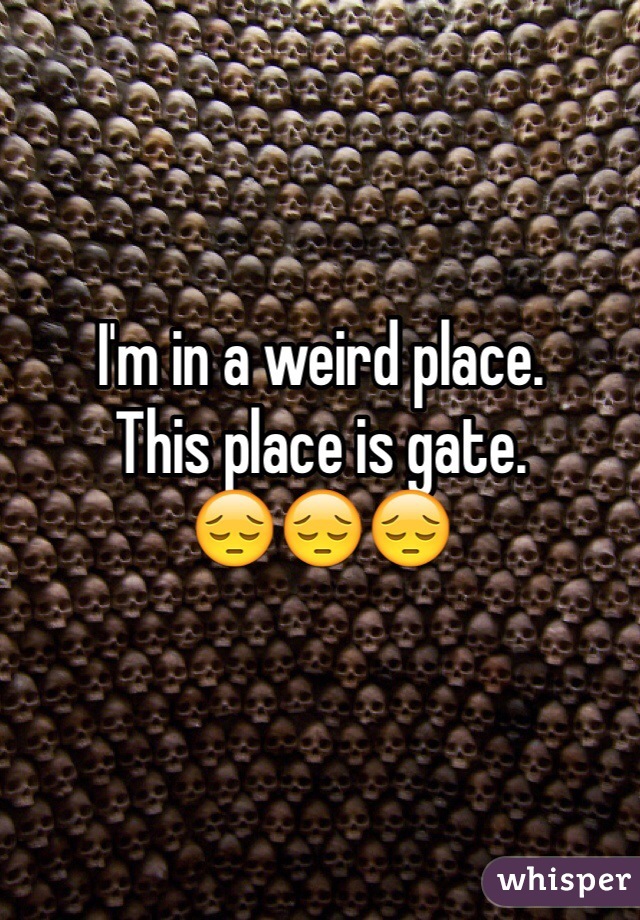 I'm in a weird place.
This place is gate.
😔😔😔