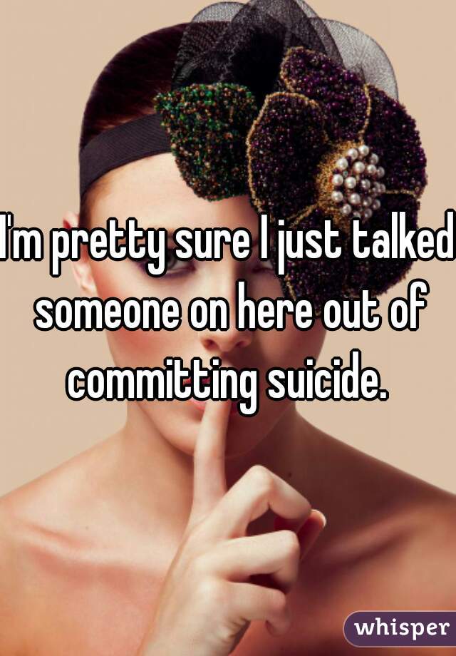 I'm pretty sure I just talked someone on here out of committing suicide. 