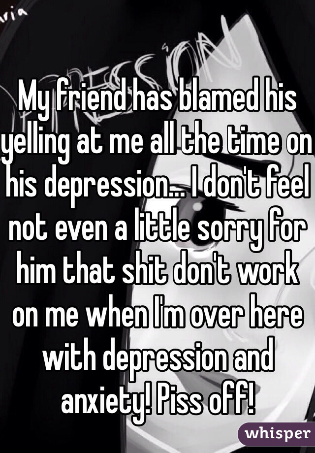 My friend has blamed his yelling at me all the time on his depression... I don't feel not even a little sorry for him that shit don't work on me when I'm over here with depression and anxiety! Piss off!