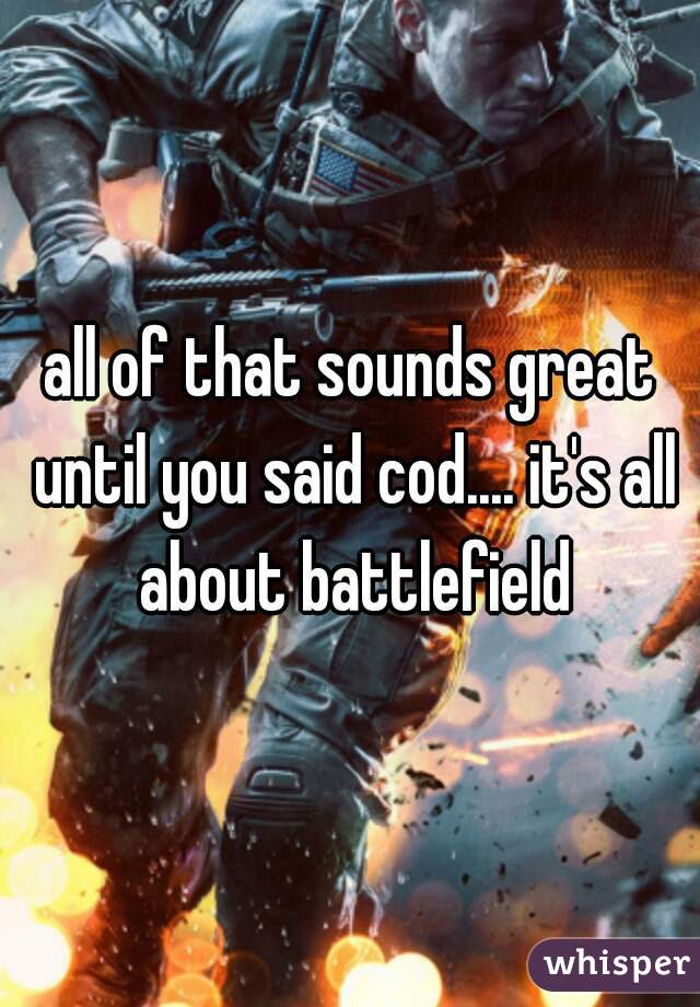all of that sounds great until you said cod.... it's all about battlefield
