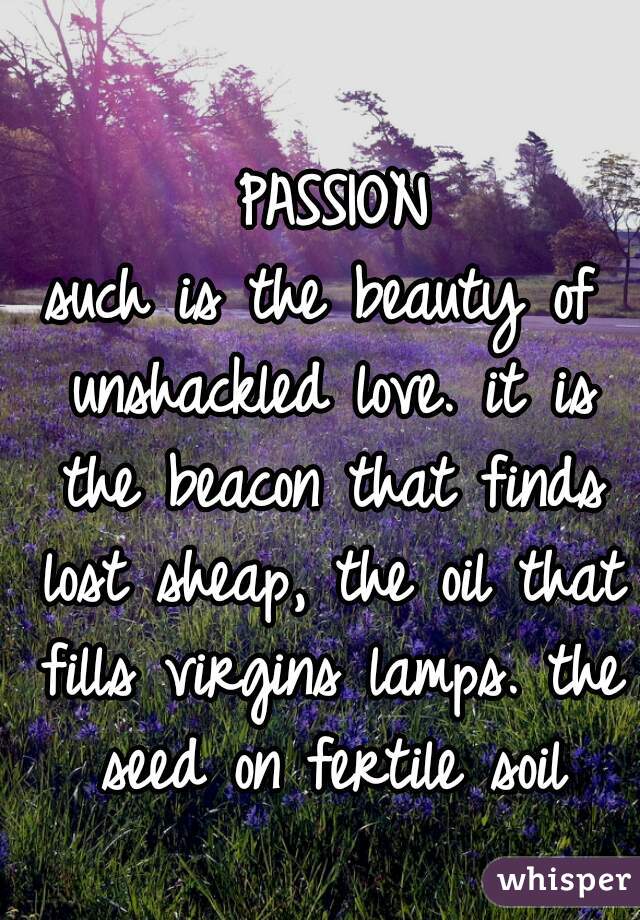                    PASSION
such is the beauty of unshackled love. it is the beacon that finds lost sheap, the oil that fills virgins lamps. the seed on fertile soil