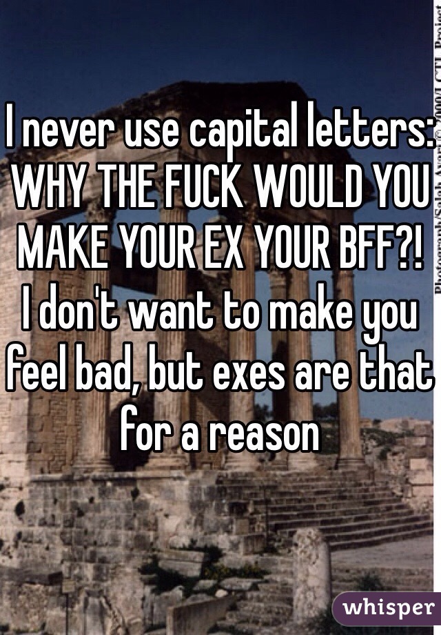 I never use capital letters:
WHY THE FUCK WOULD YOU MAKE YOUR EX YOUR BFF?!
I don't want to make you feel bad, but exes are that for a reason 