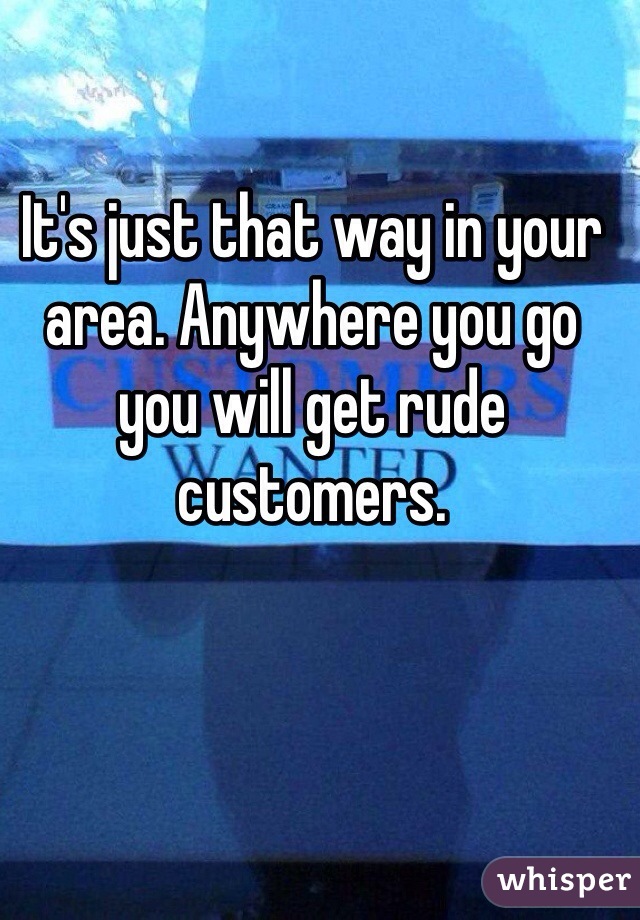 It's just that way in your area. Anywhere you go you will get rude customers. 