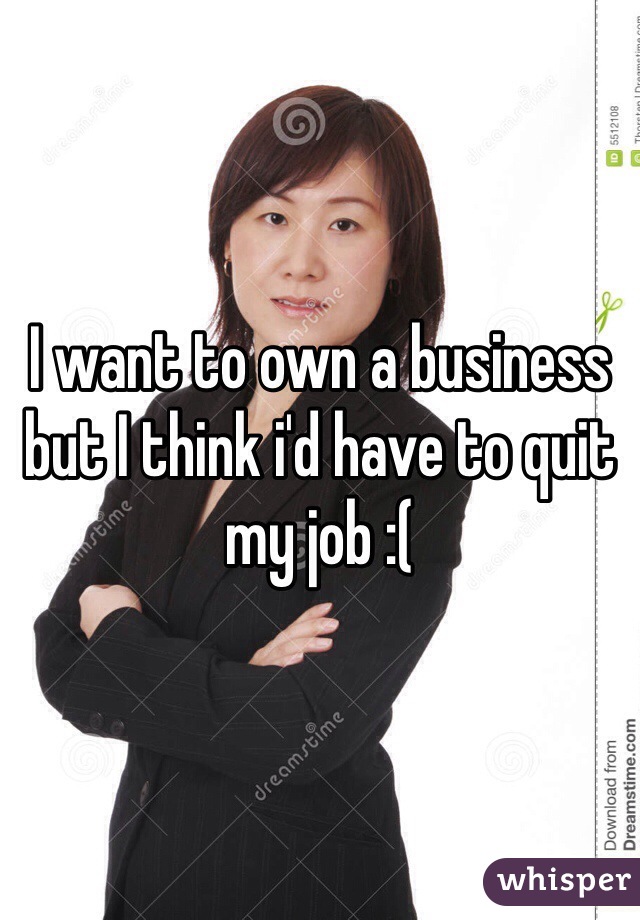 I want to own a business but I think i'd have to quit my job :(