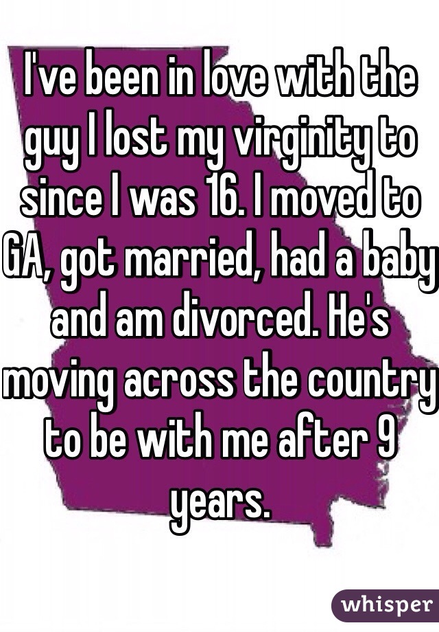 I've been in love with the guy I lost my virginity to since I was 16. I moved to GA, got married, had a baby and am divorced. He's moving across the country to be with me after 9 years. 
