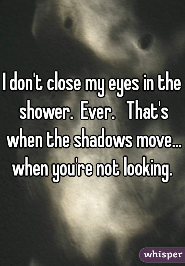 I don't close my eyes in the shower.  Ever.   That's when the shadows move... when you're not looking. 
