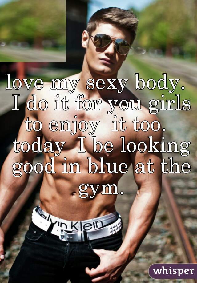 love my sexy body.  I do it for you girls to enjoy  it too.   today  I be looking good in blue at the gym.