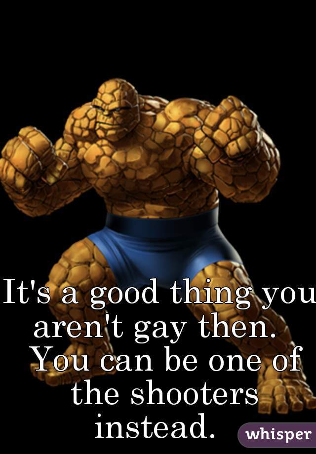 It's a good thing you aren't gay then.   You can be one of the shooters instead.  