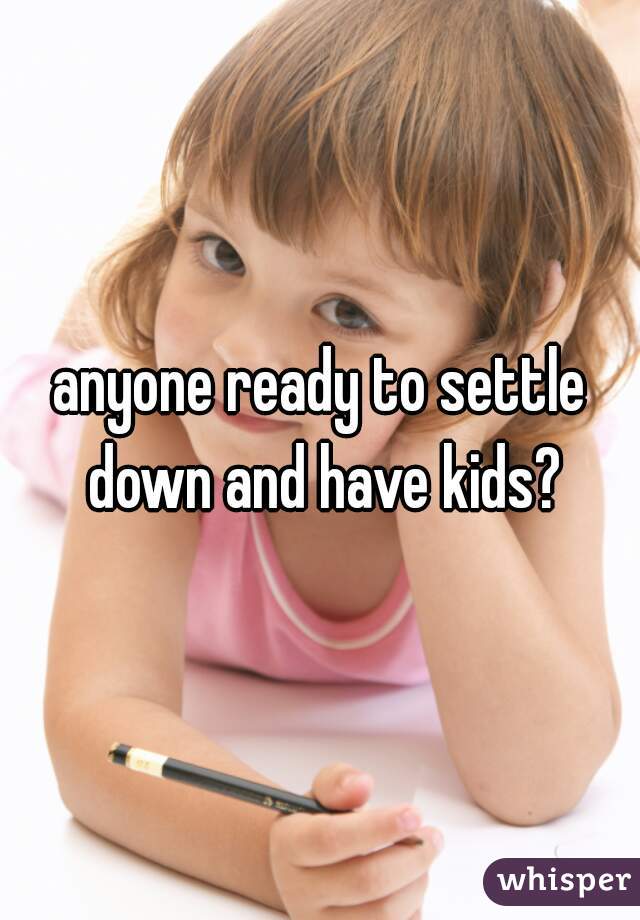 anyone ready to settle down and have kids?