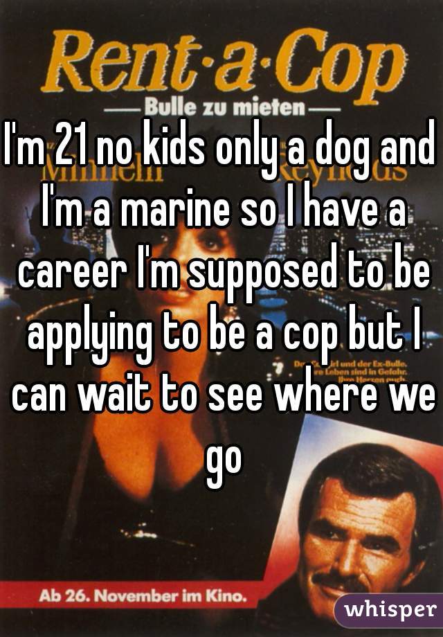 I'm 21 no kids only a dog and I'm a marine so I have a career I'm supposed to be applying to be a cop but I can wait to see where we go