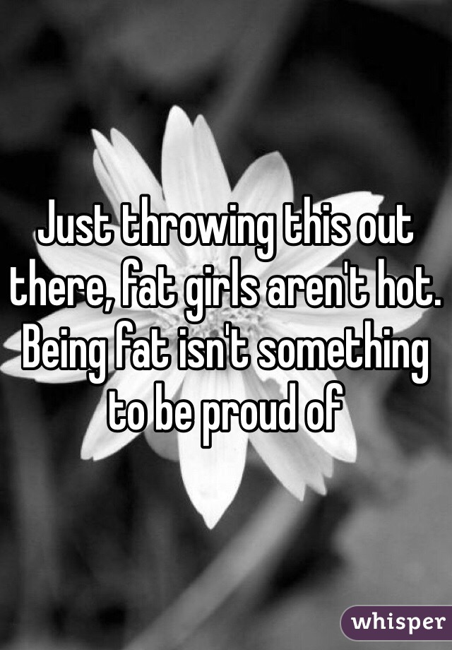 Just throwing this out there, fat girls aren't hot. Being fat isn't something to be proud of