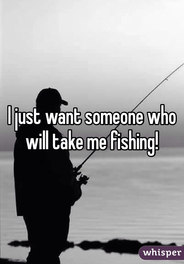 I just want someone who will take me fishing! 