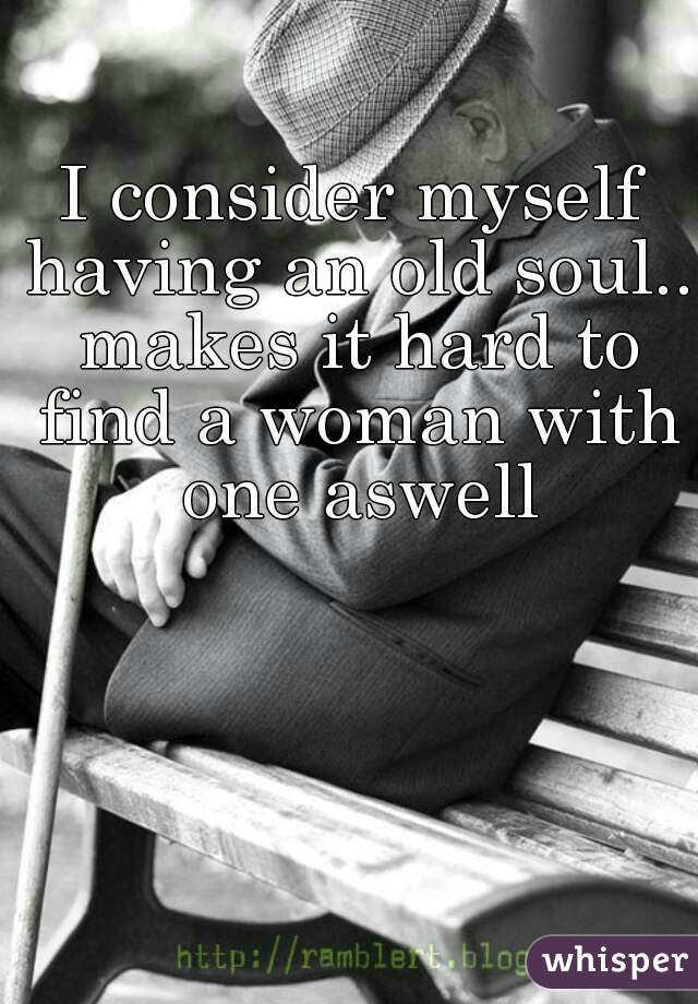 I consider myself having an old soul.. makes it hard to find a woman with one aswell
