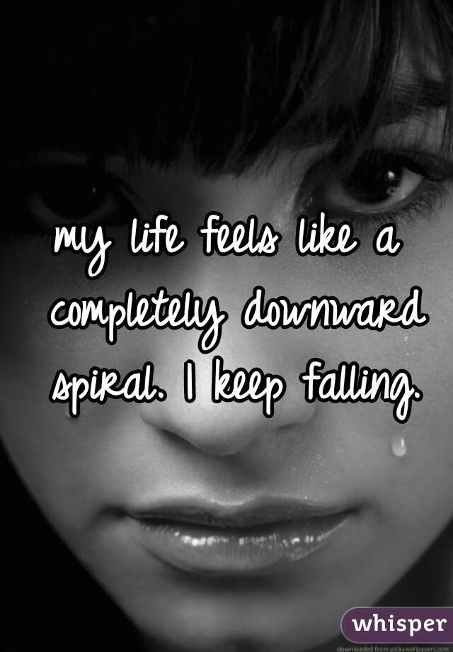 my life feels like a completely downward spiral. I keep falling.