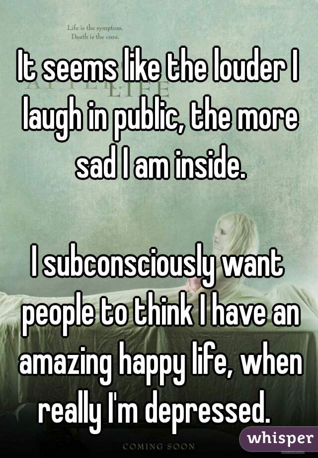 It seems like the louder I laugh in public, the more sad I am inside.
  
I subconsciously want people to think I have an amazing happy life, when really I'm depressed.  