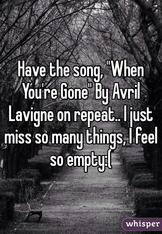 Have the song, "When You're Gone" By Avril Lavigne on repeat.. I just miss so many things, I feel so empty:( 