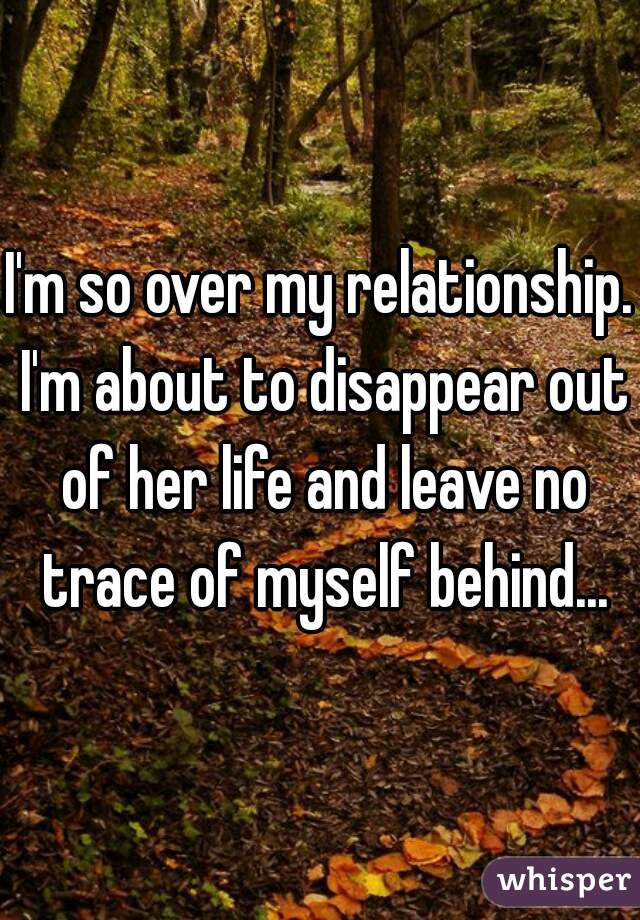 I'm so over my relationship. I'm about to disappear out of her life and leave no trace of myself behind...