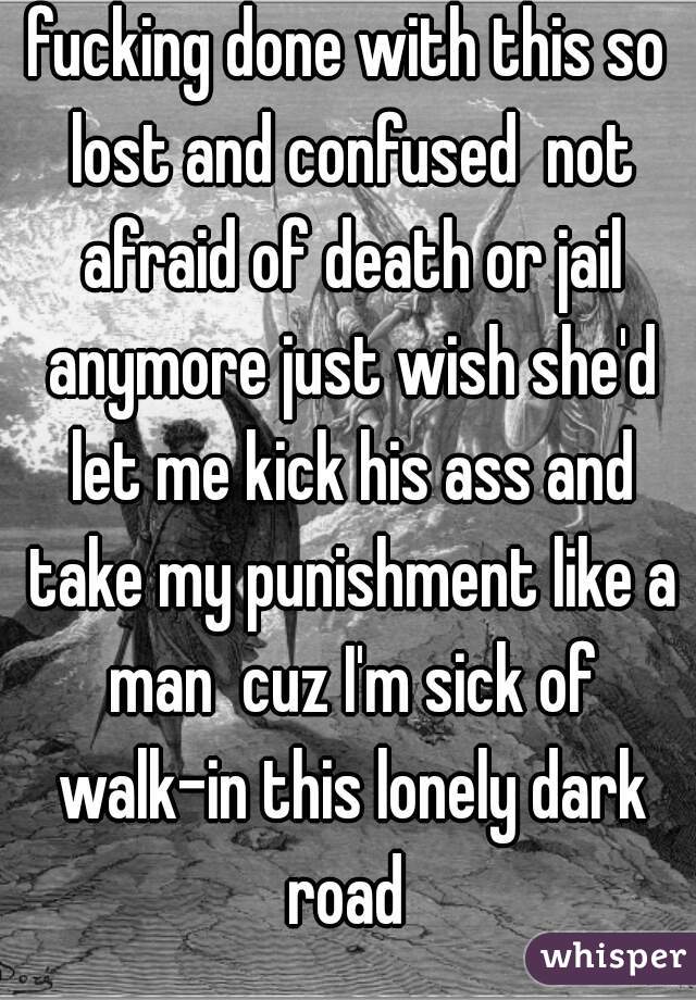 fucking done with this so lost and confused  not afraid of death or jail anymore just wish she'd let me kick his ass and take my punishment like a man  cuz I'm sick of walk-in this lonely dark road 