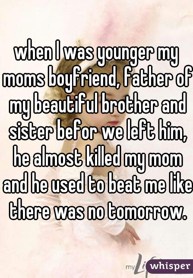 when I was younger my moms boyfriend, father of my beautiful brother and sister befor we left him, he almost killed my mom and he used to beat me like there was no tomorrow.