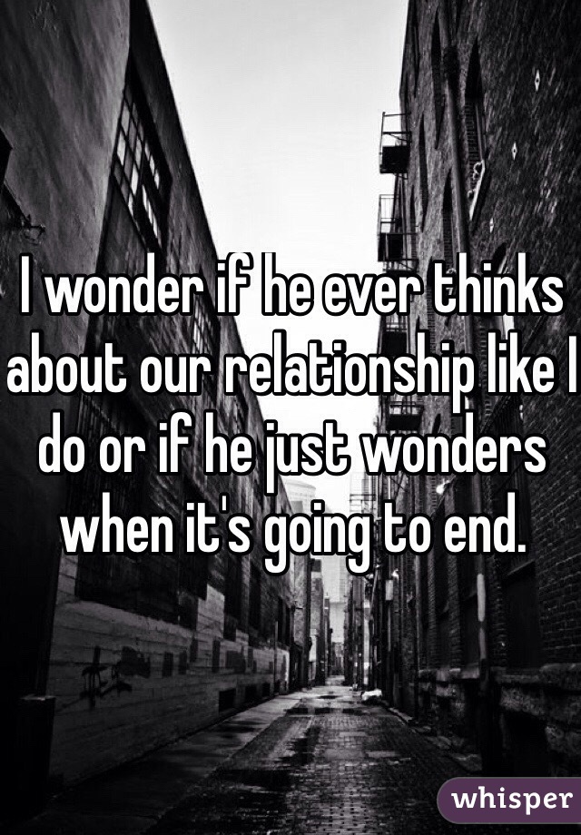 I wonder if he ever thinks about our relationship like I do or if he just wonders when it's going to end.  
