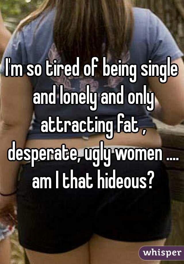 I'm so tired of being single and lonely and only attracting fat , desperate, ugly women .... am I that hideous?