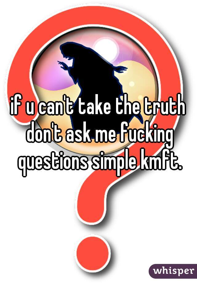 if u can't take the truth don't ask me fucking questions simple kmft.