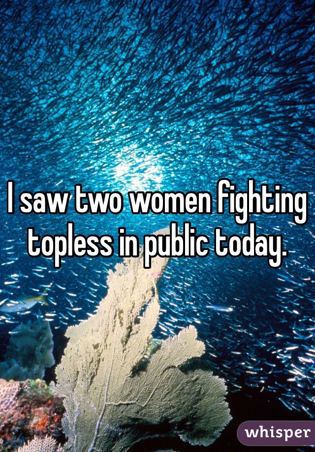 I saw two women fighting topless in public today. 